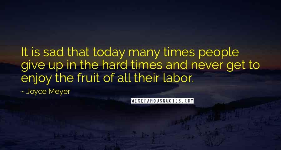 Joyce Meyer Quotes: It is sad that today many times people give up in the hard times and never get to enjoy the fruit of all their labor.