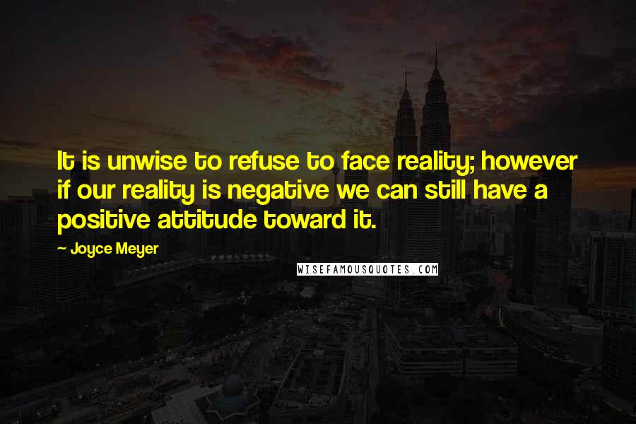 Joyce Meyer Quotes: It is unwise to refuse to face reality; however if our reality is negative we can still have a positive attitude toward it.