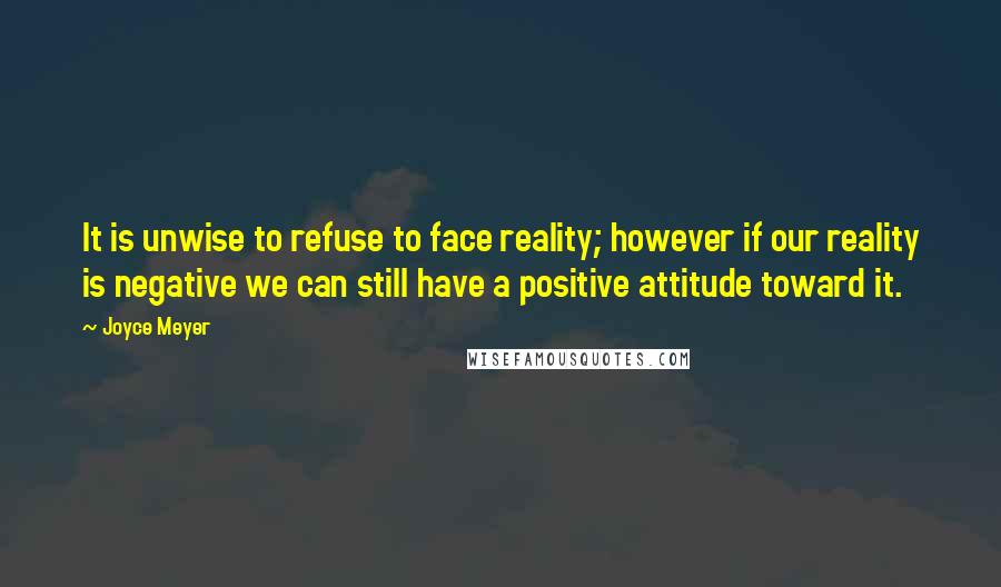 Joyce Meyer Quotes: It is unwise to refuse to face reality; however if our reality is negative we can still have a positive attitude toward it.