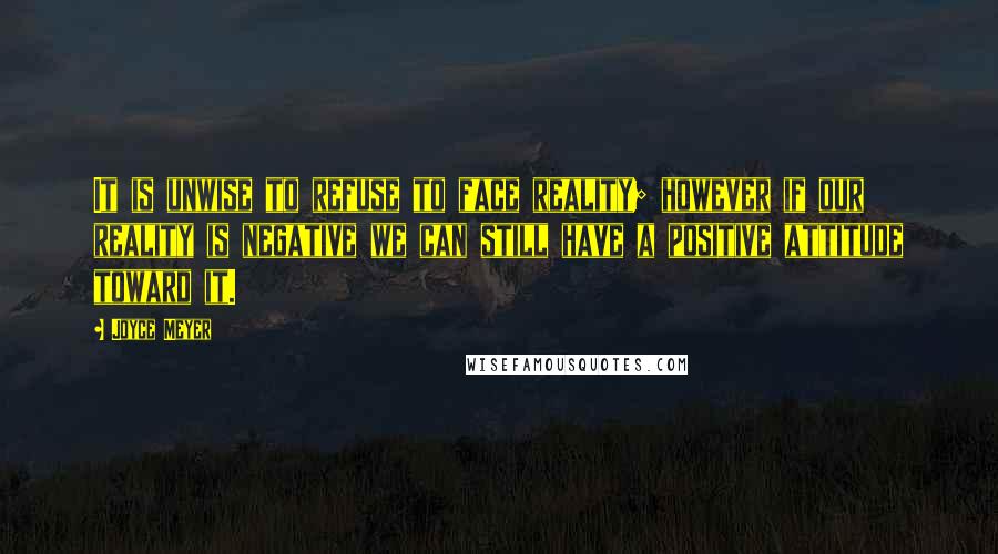 Joyce Meyer Quotes: It is unwise to refuse to face reality; however if our reality is negative we can still have a positive attitude toward it.