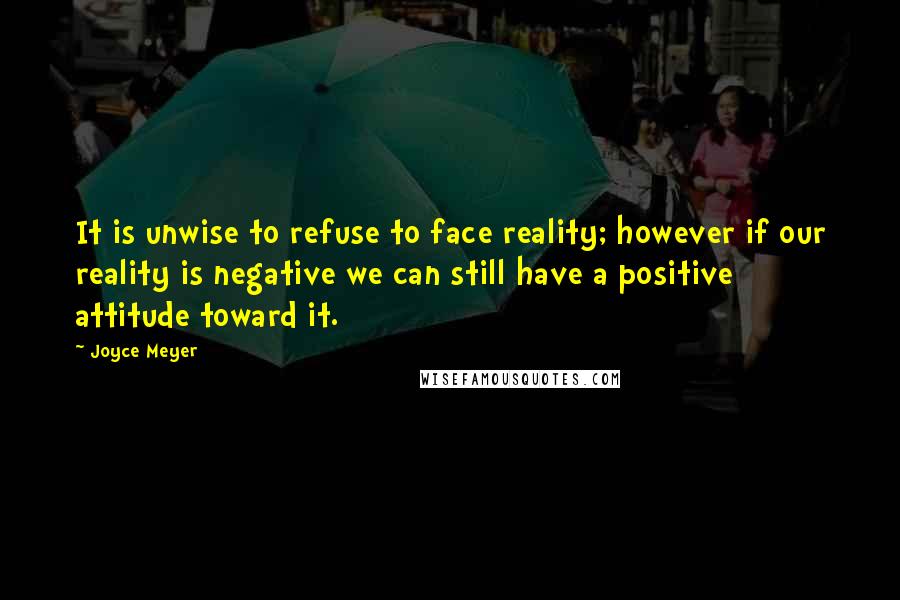 Joyce Meyer Quotes: It is unwise to refuse to face reality; however if our reality is negative we can still have a positive attitude toward it.