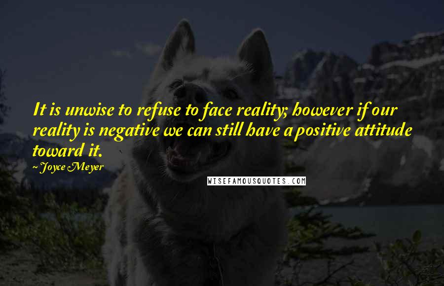 Joyce Meyer Quotes: It is unwise to refuse to face reality; however if our reality is negative we can still have a positive attitude toward it.