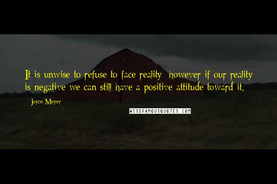 Joyce Meyer Quotes: It is unwise to refuse to face reality; however if our reality is negative we can still have a positive attitude toward it.