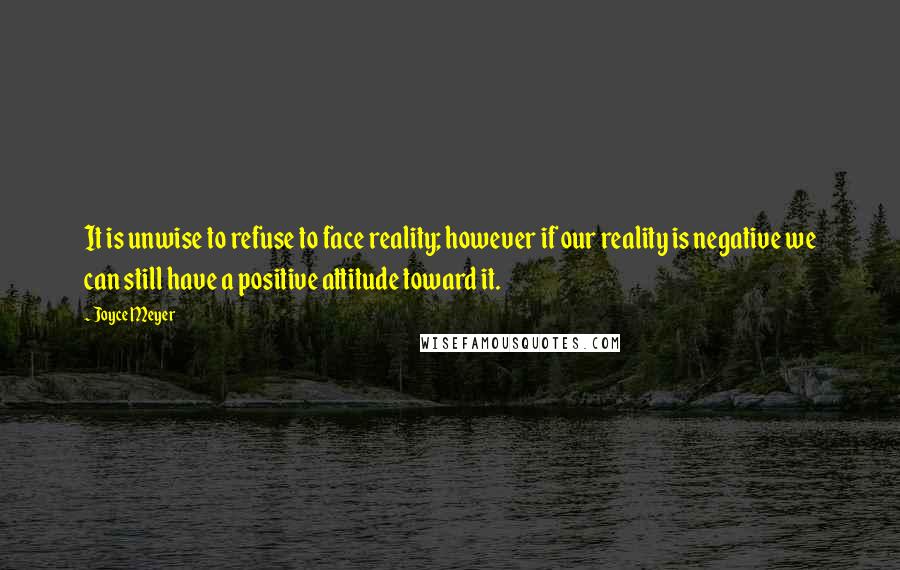 Joyce Meyer Quotes: It is unwise to refuse to face reality; however if our reality is negative we can still have a positive attitude toward it.