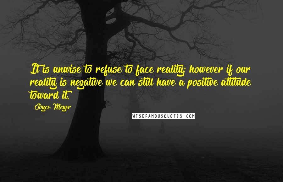 Joyce Meyer Quotes: It is unwise to refuse to face reality; however if our reality is negative we can still have a positive attitude toward it.