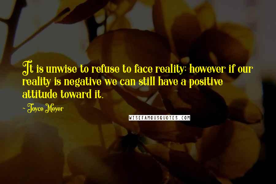 Joyce Meyer Quotes: It is unwise to refuse to face reality; however if our reality is negative we can still have a positive attitude toward it.