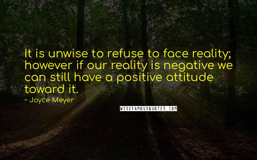 Joyce Meyer Quotes: It is unwise to refuse to face reality; however if our reality is negative we can still have a positive attitude toward it.