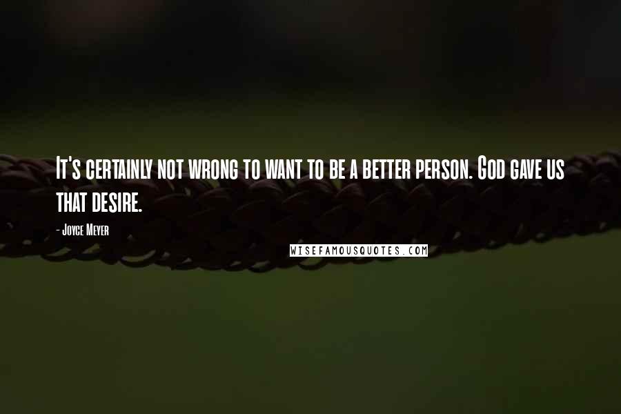 Joyce Meyer Quotes: It's certainly not wrong to want to be a better person. God gave us that desire.