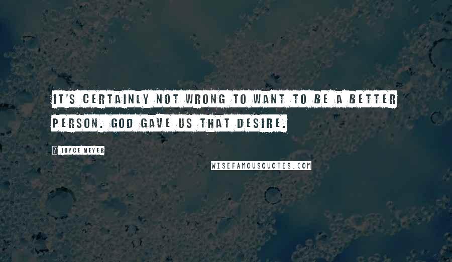 Joyce Meyer Quotes: It's certainly not wrong to want to be a better person. God gave us that desire.