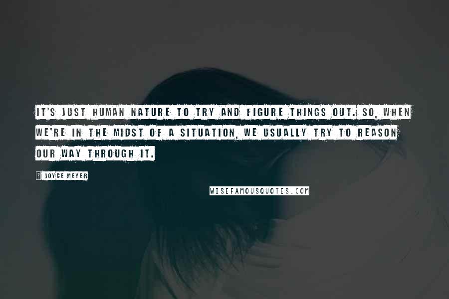 Joyce Meyer Quotes: It's just human nature to try and figure things out. So, when we're in the midst of a situation, we usually try to reason our way through it.