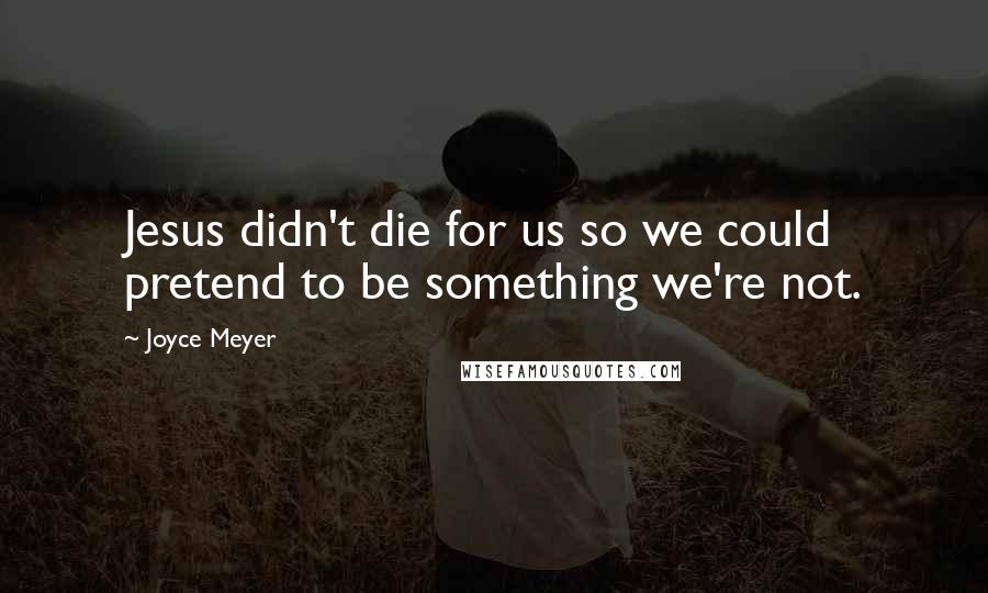 Joyce Meyer Quotes: Jesus didn't die for us so we could pretend to be something we're not.