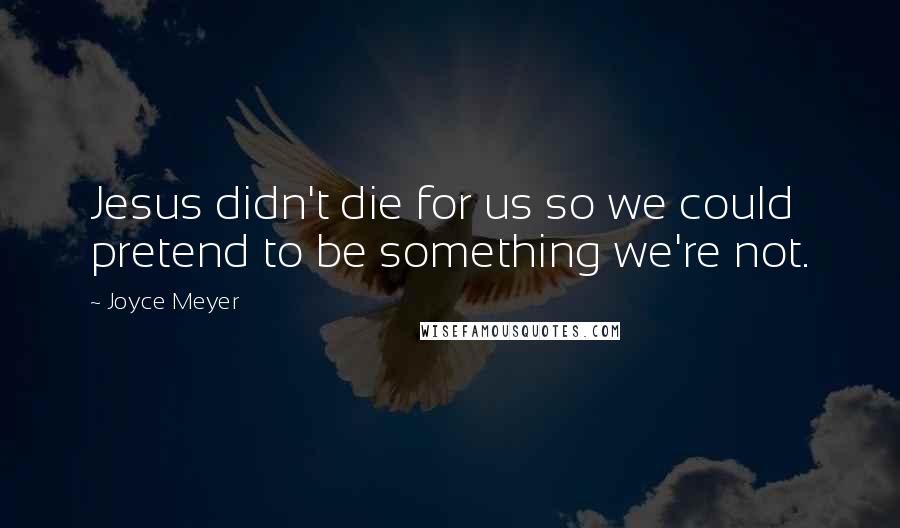 Joyce Meyer Quotes: Jesus didn't die for us so we could pretend to be something we're not.