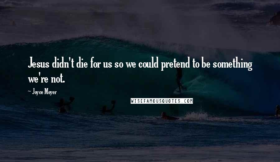 Joyce Meyer Quotes: Jesus didn't die for us so we could pretend to be something we're not.