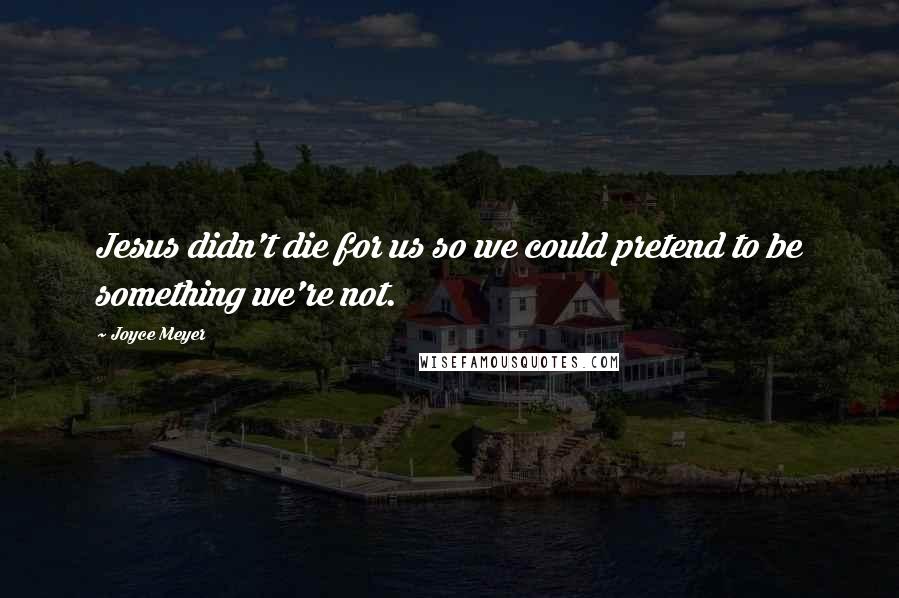 Joyce Meyer Quotes: Jesus didn't die for us so we could pretend to be something we're not.