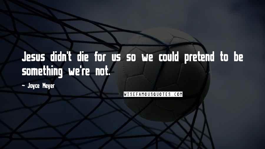 Joyce Meyer Quotes: Jesus didn't die for us so we could pretend to be something we're not.