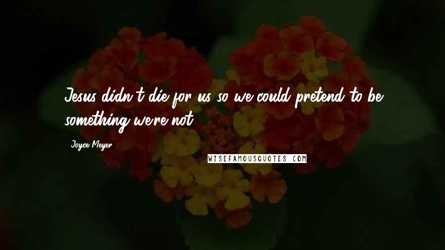 Joyce Meyer Quotes: Jesus didn't die for us so we could pretend to be something we're not.