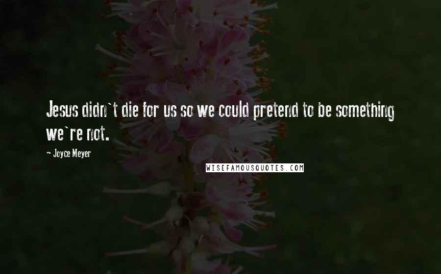 Joyce Meyer Quotes: Jesus didn't die for us so we could pretend to be something we're not.