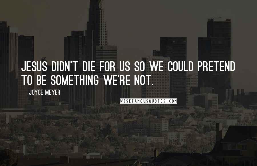Joyce Meyer Quotes: Jesus didn't die for us so we could pretend to be something we're not.