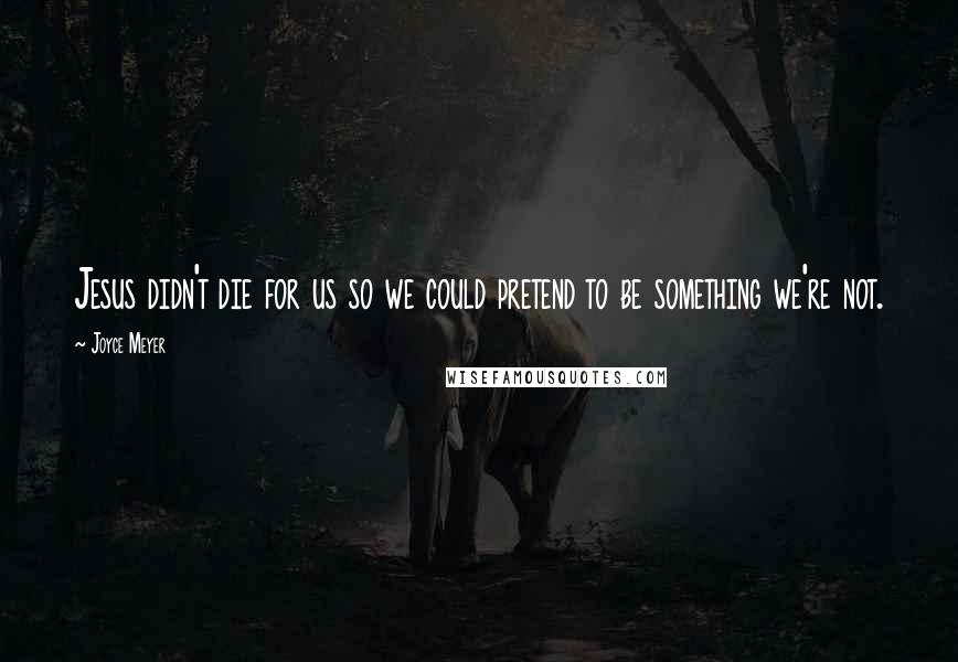 Joyce Meyer Quotes: Jesus didn't die for us so we could pretend to be something we're not.