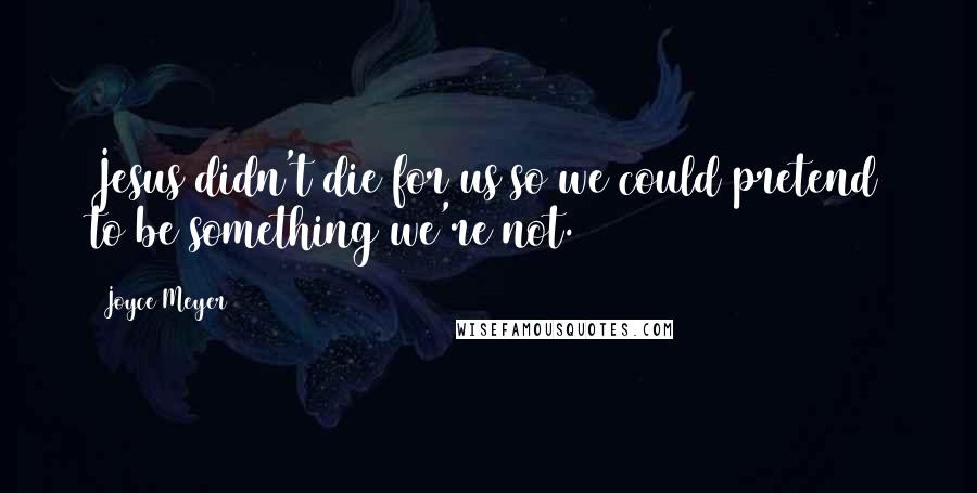 Joyce Meyer Quotes: Jesus didn't die for us so we could pretend to be something we're not.