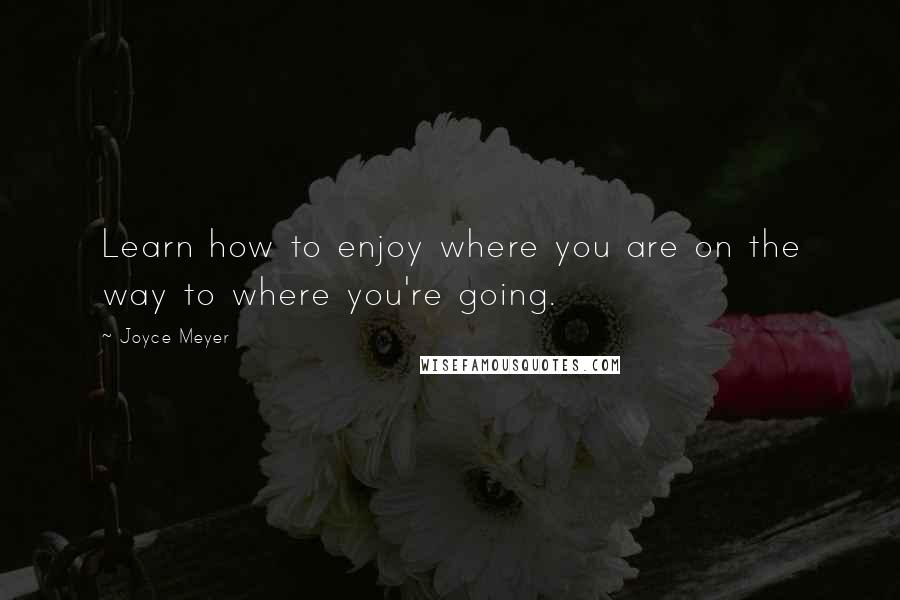 Joyce Meyer Quotes: Learn how to enjoy where you are on the way to where you're going.