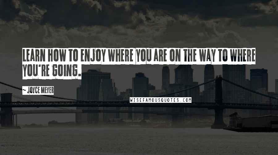 Joyce Meyer Quotes: Learn how to enjoy where you are on the way to where you're going.