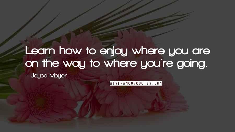 Joyce Meyer Quotes: Learn how to enjoy where you are on the way to where you're going.