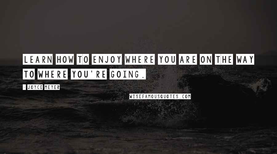 Joyce Meyer Quotes: Learn how to enjoy where you are on the way to where you're going.