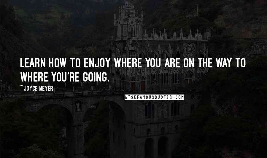 Joyce Meyer Quotes: Learn how to enjoy where you are on the way to where you're going.