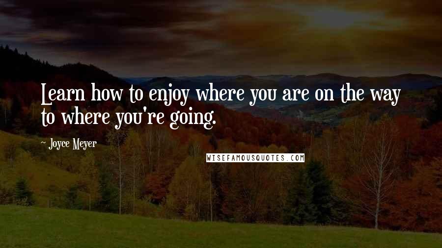 Joyce Meyer Quotes: Learn how to enjoy where you are on the way to where you're going.