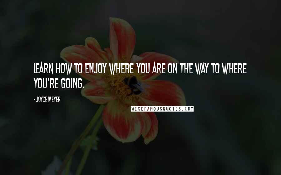 Joyce Meyer Quotes: Learn how to enjoy where you are on the way to where you're going.