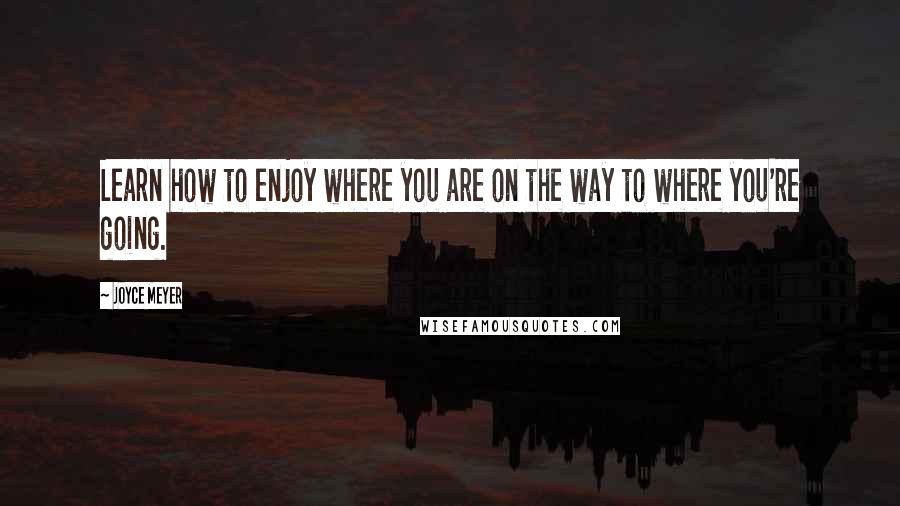 Joyce Meyer Quotes: Learn how to enjoy where you are on the way to where you're going.