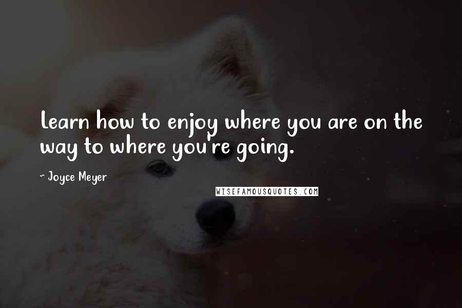 Joyce Meyer Quotes: Learn how to enjoy where you are on the way to where you're going.