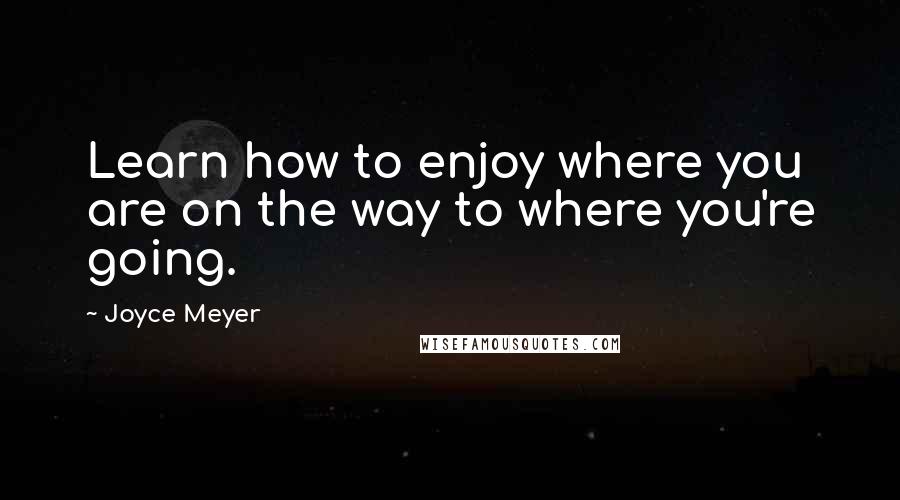 Joyce Meyer Quotes: Learn how to enjoy where you are on the way to where you're going.