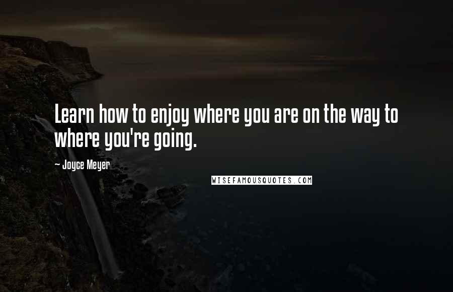 Joyce Meyer Quotes: Learn how to enjoy where you are on the way to where you're going.