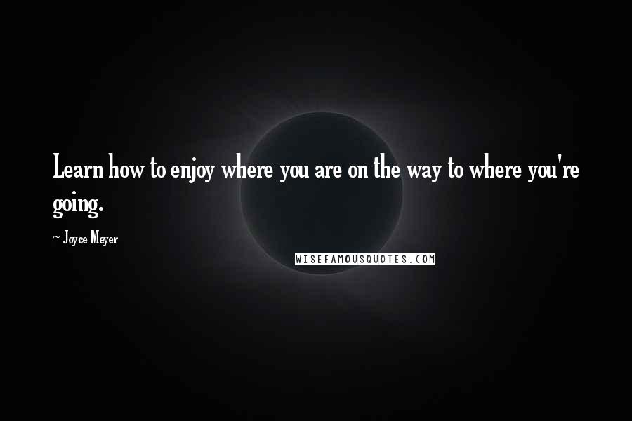 Joyce Meyer Quotes: Learn how to enjoy where you are on the way to where you're going.