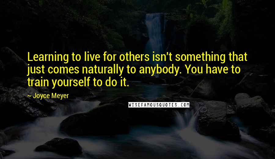 Joyce Meyer Quotes: Learning to live for others isn't something that just comes naturally to anybody. You have to train yourself to do it.