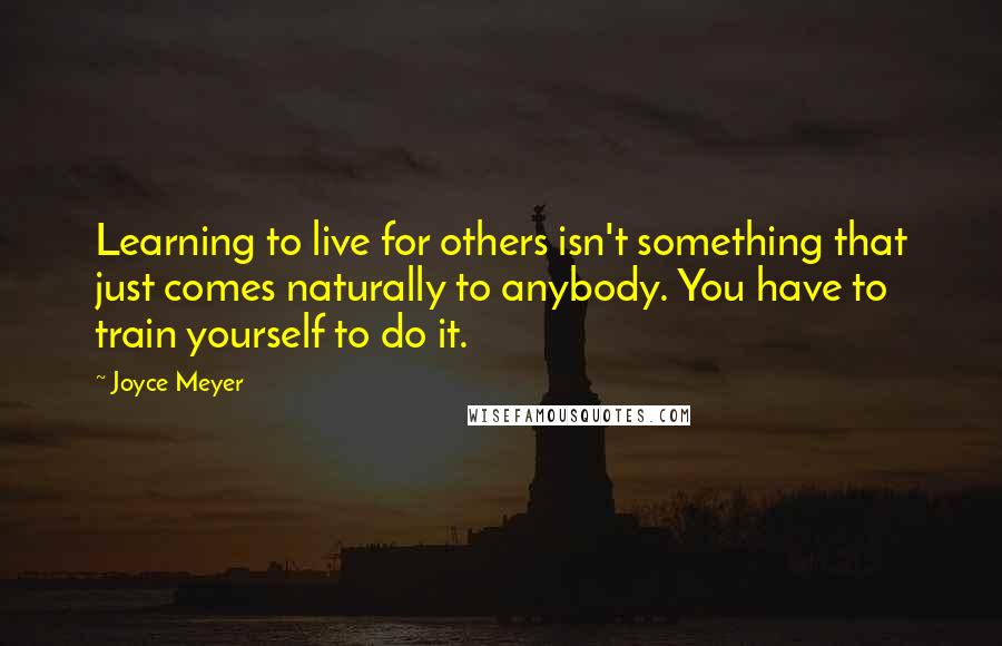 Joyce Meyer Quotes: Learning to live for others isn't something that just comes naturally to anybody. You have to train yourself to do it.