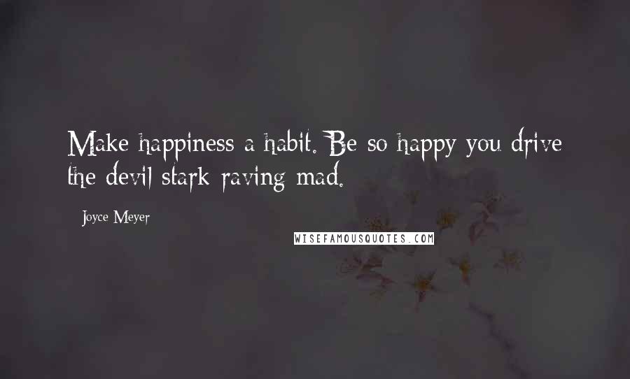 Joyce Meyer Quotes: Make happiness a habit. Be so happy you drive the devil stark-raving mad.