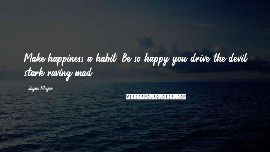 Joyce Meyer Quotes: Make happiness a habit. Be so happy you drive the devil stark-raving mad.