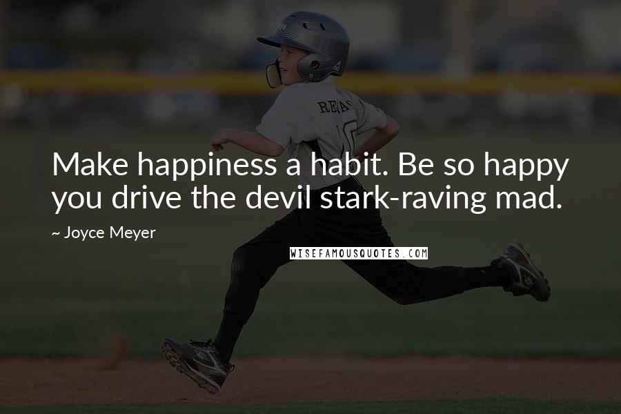 Joyce Meyer Quotes: Make happiness a habit. Be so happy you drive the devil stark-raving mad.
