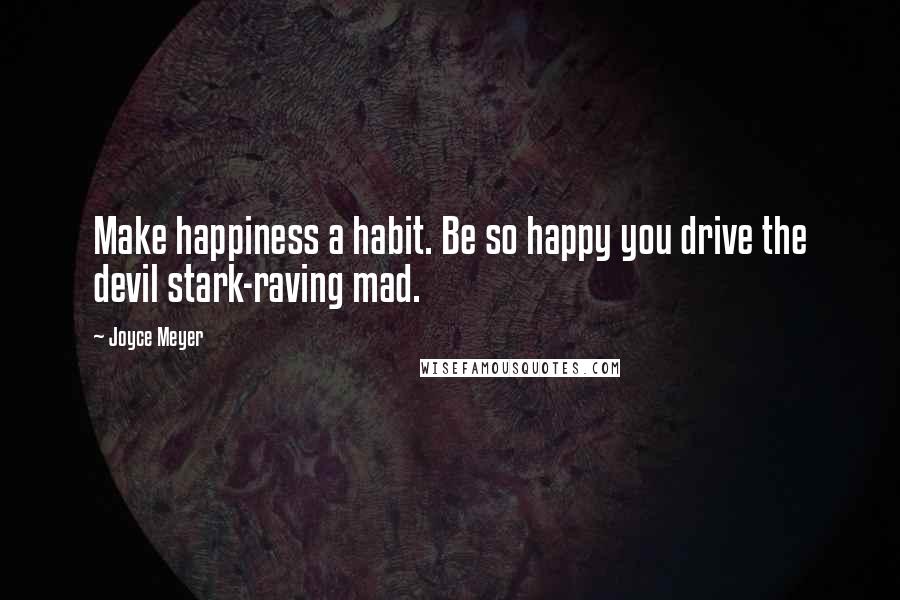 Joyce Meyer Quotes: Make happiness a habit. Be so happy you drive the devil stark-raving mad.