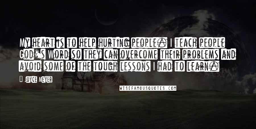 Joyce Meyer Quotes: My heart is to help hurting people. I teach people God's Word so they can overcome their problems and avoid some of the tough lessons I had to learn.