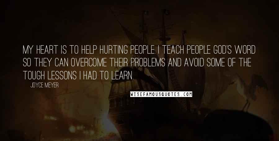 Joyce Meyer Quotes: My heart is to help hurting people. I teach people God's Word so they can overcome their problems and avoid some of the tough lessons I had to learn.