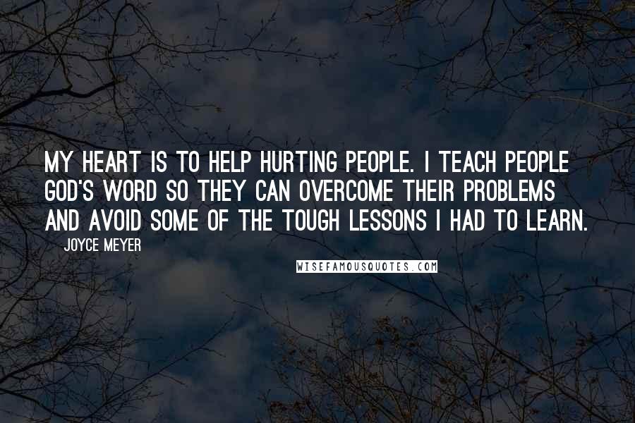 Joyce Meyer Quotes: My heart is to help hurting people. I teach people God's Word so they can overcome their problems and avoid some of the tough lessons I had to learn.