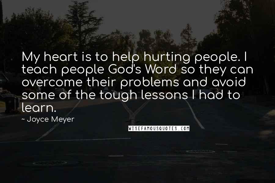 Joyce Meyer Quotes: My heart is to help hurting people. I teach people God's Word so they can overcome their problems and avoid some of the tough lessons I had to learn.