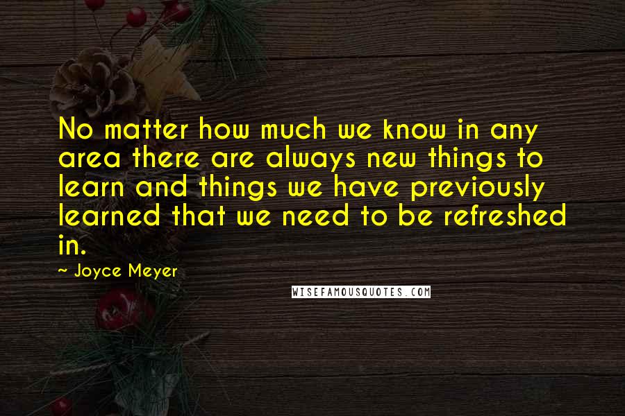 Joyce Meyer Quotes: No matter how much we know in any area there are always new things to learn and things we have previously learned that we need to be refreshed in.