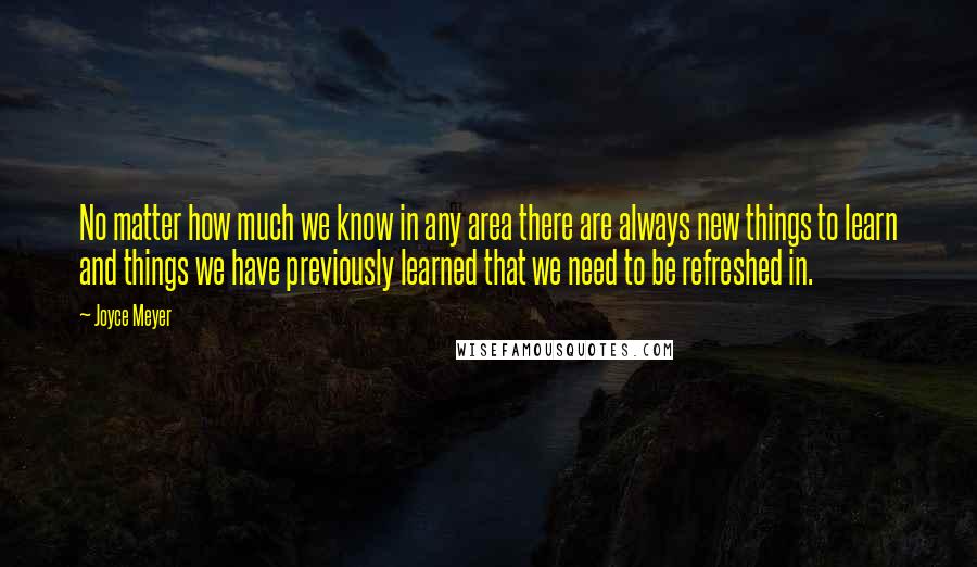 Joyce Meyer Quotes: No matter how much we know in any area there are always new things to learn and things we have previously learned that we need to be refreshed in.