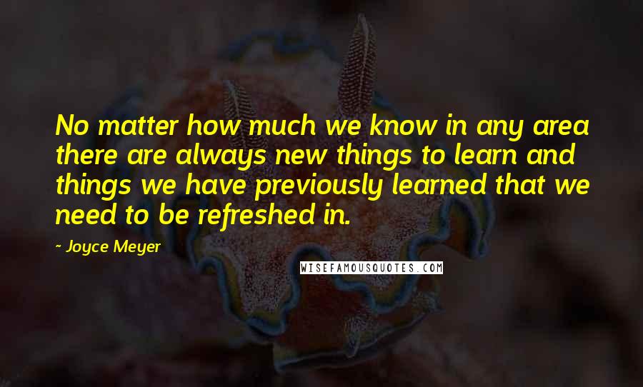 Joyce Meyer Quotes: No matter how much we know in any area there are always new things to learn and things we have previously learned that we need to be refreshed in.