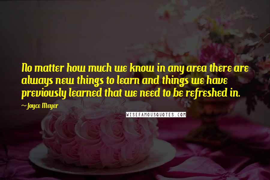 Joyce Meyer Quotes: No matter how much we know in any area there are always new things to learn and things we have previously learned that we need to be refreshed in.